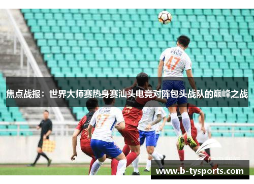 焦点战报：世界大师赛热身赛汕头电竞对阵包头战队的巅峰之战